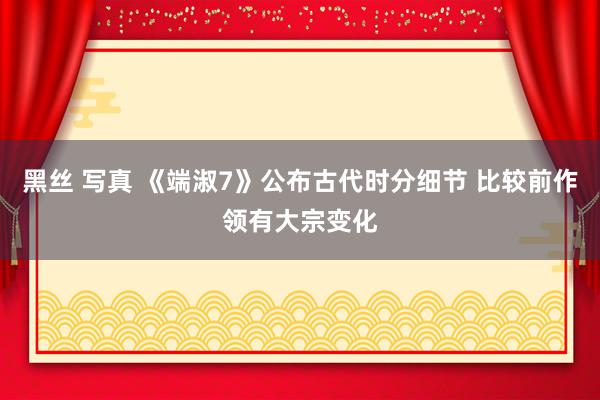 黑丝 写真 《端淑7》公布古代时分细节 比较前作领有大宗变化