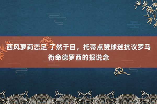 西风萝莉恋足 了然于目，托蒂点赞球迷抗议罗马衔命德罗西的报说念