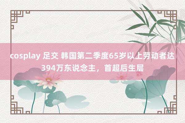 cosplay 足交 韩国第二季度65岁以上劳动者达394万东说念主，首超后生层