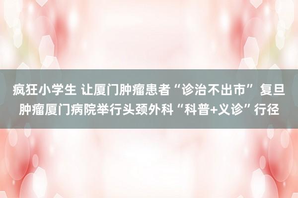 疯狂小学生 让厦门肿瘤患者“诊治不出市” 复旦肿瘤厦门病院举行头颈外科“科普+义诊”行径