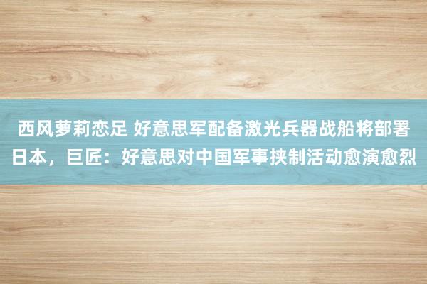 西风萝莉恋足 好意思军配备激光兵器战船将部署日本，巨匠：好意思对中国军事挟制活动愈演愈烈