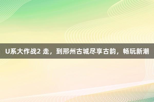 U系大作战2 走，到邢州古城尽享古韵，畅玩新潮