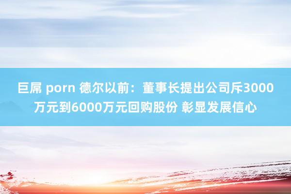 巨屌 porn 德尔以前：董事长提出公司斥3000万元到6000万元回购股份 彰显发展信心