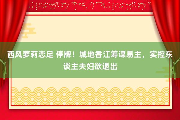 西风萝莉恋足 停牌！城地香江筹谋易主，实控东谈主夫妇欲退出