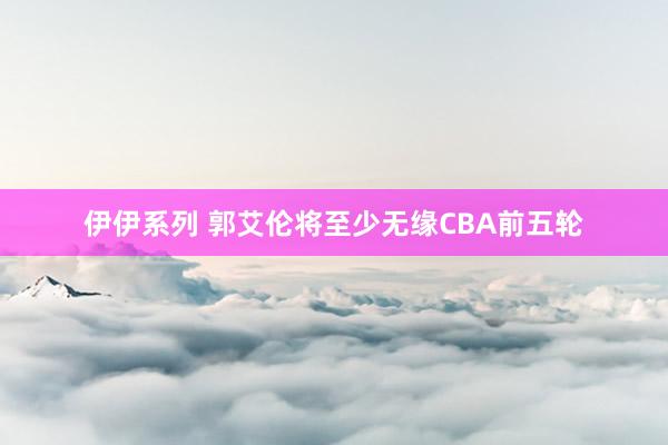 伊伊系列 郭艾伦将至少无缘CBA前五轮