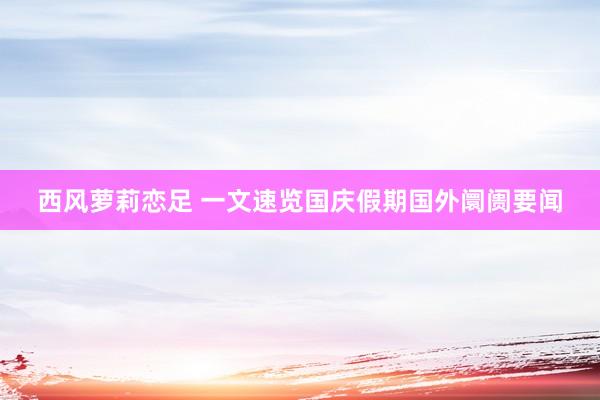 西风萝莉恋足 一文速览国庆假期国外阛阓要闻