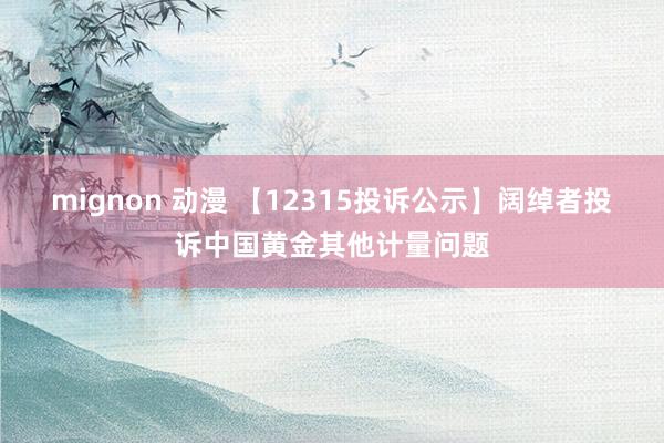 mignon 动漫 【12315投诉公示】阔绰者投诉中国黄金其他计量问题