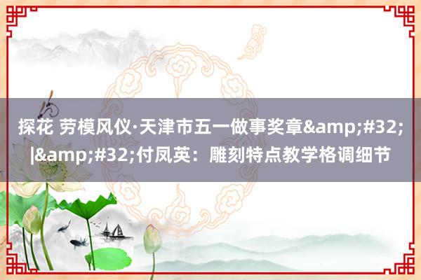 探花 劳模风仪·天津市五一做事奖章&#32;|&#32;付凤英：雕刻特点教学格调细节