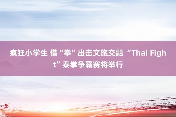 疯狂小学生 借“拳”出击文旅交融 “Thai Fight”泰拳争霸赛将举行