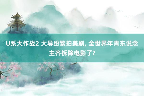 U系大作战2 大导纷繁拍美剧， 全世界年青东说念主齐拆除电影了?