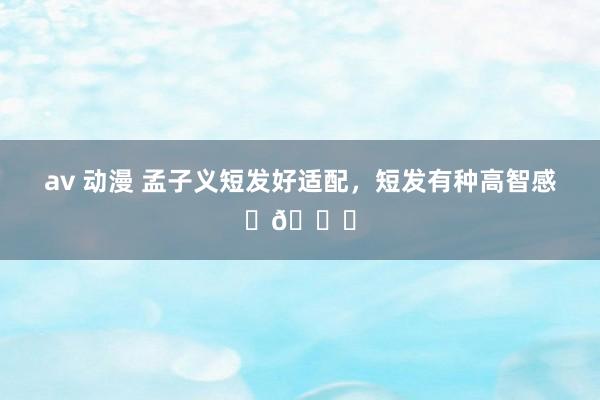 av 动漫 孟子义短发好适配，短发有种高智感✨👀