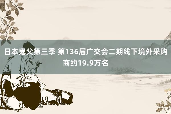 日本鬼父第三季 第136届广交会二期线下境外采购商约19.9万名