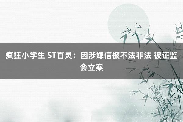 疯狂小学生 ST百灵：因涉嫌信披不法非法 被证监会立案