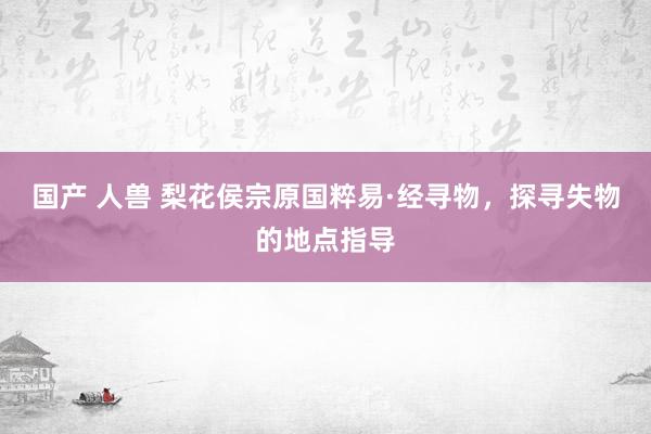 国产 人兽 梨花侯宗原国粹易·经寻物，探寻失物的地点指导