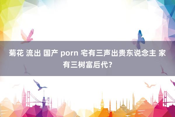 菊花 流出 国产 porn 宅有三声出贵东说念主 家有三树富后代？