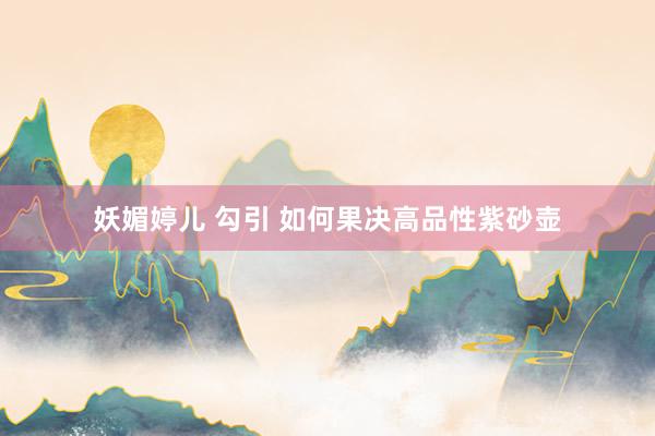 妖媚婷儿 勾引 如何果决高品性紫砂壶