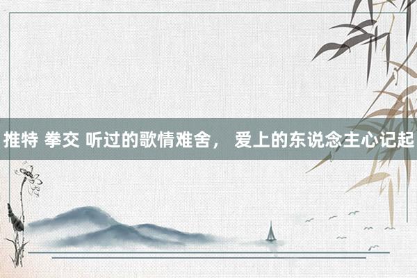 推特 拳交 听过的歌情难舍， 爱上的东说念主心记起