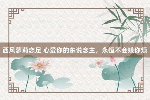 西风萝莉恋足 心爱你的东说念主，永恒不会嫌你烦