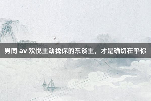 男同 av 欢悦主动找你的东谈主，才是确切在乎你