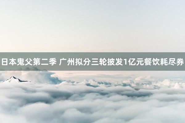 日本鬼父第二季 广州拟分三轮披发1亿元餐饮耗尽券