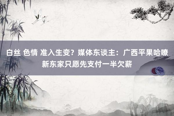 白丝 色情 准入生变？媒体东谈主：广西平果哈嘹新东家只愿先支付一半欠薪