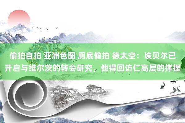 偷拍自拍 亚洲色图 厕底偷拍 德太空：埃贝尔已开启与维尔茨的转会研究，他得回访仁高层的撑捏