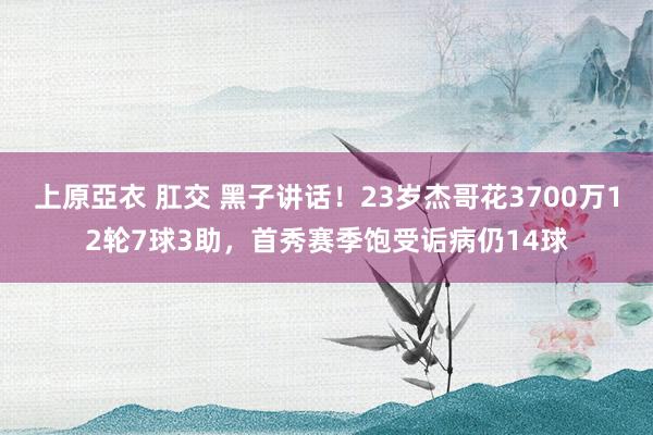 上原亞衣 肛交 黑子讲话！23岁杰哥花3700万12轮7球3助，首秀赛季饱受诟病仍14球