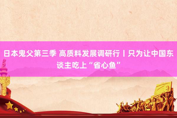 日本鬼父第三季 高质料发展调研行丨只为让中国东谈主吃上“省心鱼”