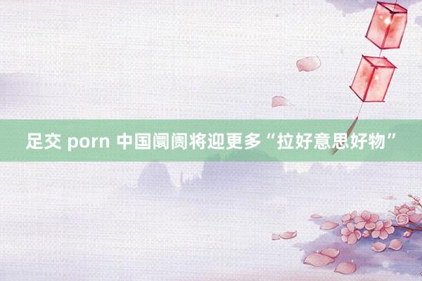 足交 porn 中国阛阓将迎更多“拉好意思好物”