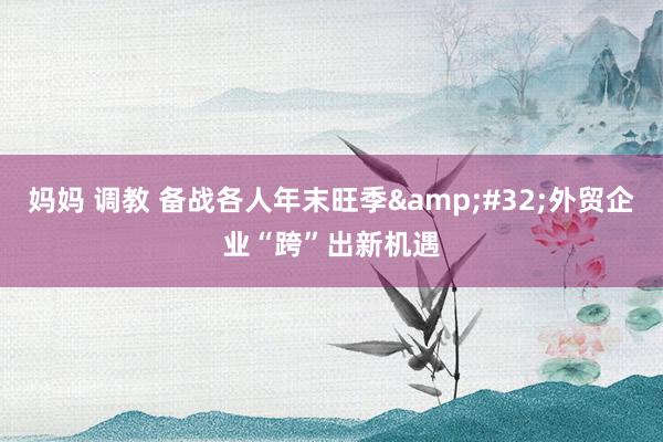 妈妈 调教 备战各人年末旺季&#32;外贸企业“跨”出新机遇