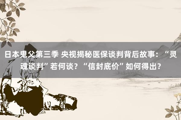 日本鬼父第三季 央视揭秘医保谈判背后故事：“灵魂谈判”若何谈？“信封底价”如何得出？
