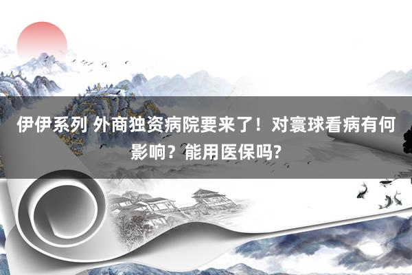 伊伊系列 外商独资病院要来了！对寰球看病有何影响？能用医保吗?