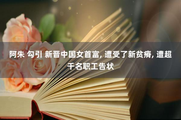 阿朱 勾引 新晋中国女首富， 遭受了新贫瘠， 遭超千名职工告状