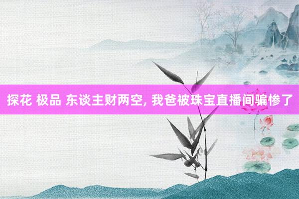 探花 极品 东谈主财两空， 我爸被珠宝直播间骗惨了