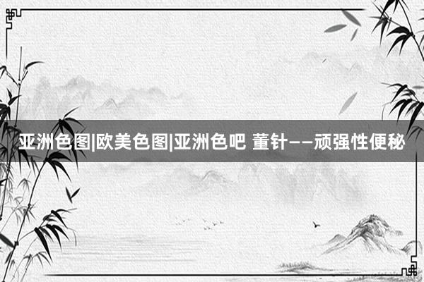 亚洲色图|欧美色图|亚洲色吧 董针——顽强性便秘