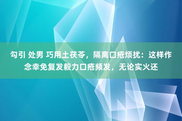 勾引 处男 巧用土茯苓，隔离口疮烦扰：这样作念幸免复发毅力口疮频发，无论实火还