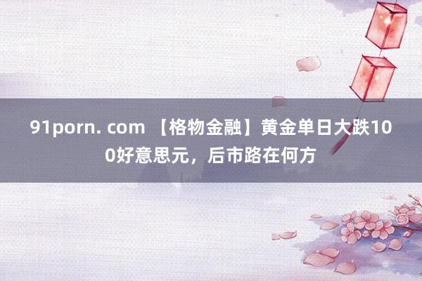 91porn. com 【格物金融】黄金单日大跌100好意思元，后市路在何方