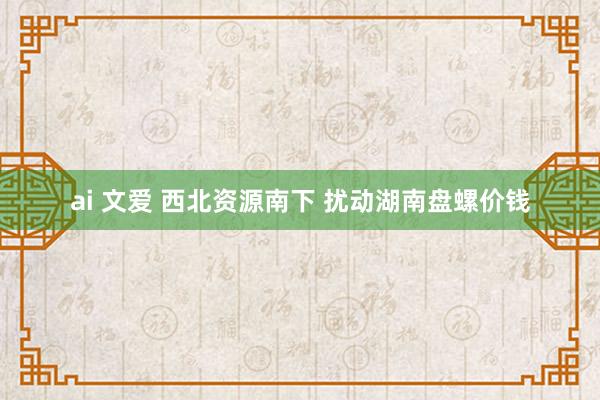 ai 文爱 西北资源南下 扰动湖南盘螺价钱