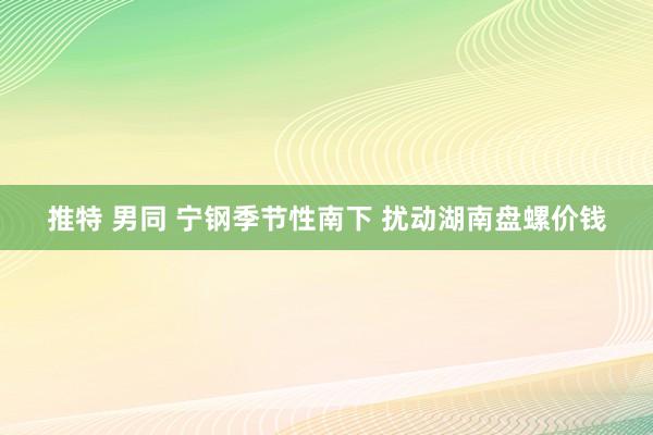 推特 男同 宁钢季节性南下 扰动湖南盘螺价钱