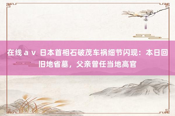 在线ａｖ 日本首相石破茂车祸细节闪现：本日回旧地省墓，父亲曾任当地高官