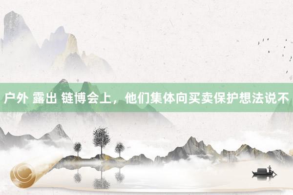 户外 露出 链博会上，他们集体向买卖保护想法说不