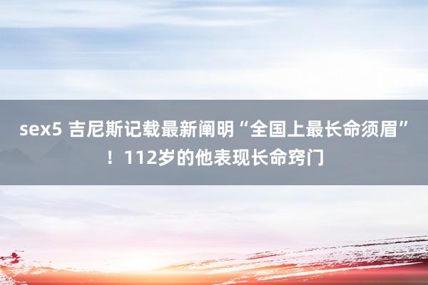 sex5 吉尼斯记载最新阐明“全国上最长命须眉”！112岁的他表现长命窍门