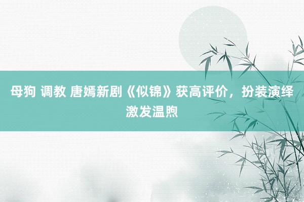 母狗 调教 唐嫣新剧《似锦》获高评价，扮装演绎激发温煦