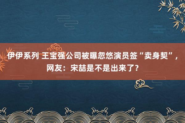 伊伊系列 王宝强公司被曝忽悠演员签“卖身契”，网友：宋喆是不是出来了？