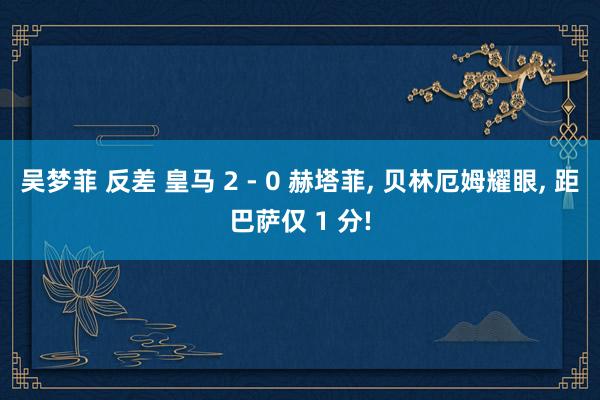 吴梦菲 反差 皇马 2 - 0 赫塔菲， 贝林厄姆耀眼， 距巴萨仅 1 分!