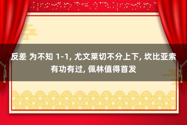反差 为不知 1-1， 尤文莱切不分上下， 坎比亚索有功有过， 佩林值得首发