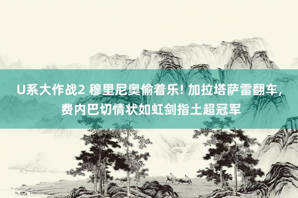 U系大作战2 穆里尼奥偷着乐! 加拉塔萨雷翻车， 费内巴切情状如虹剑指土超冠军