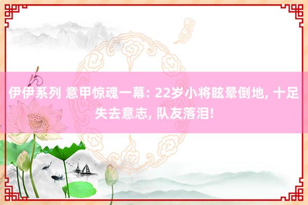 伊伊系列 意甲惊魂一幕: 22岁小将眩晕倒地， 十足失去意志， 队友落泪!