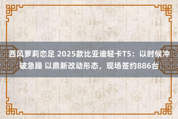 西风萝莉恋足 2025款比亚迪轻卡T5：以时候冲破急躁 以鼎新改动形态，现场签约886台