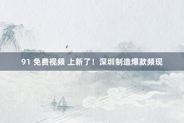 91 免费视频 上新了！深圳制造爆款频现